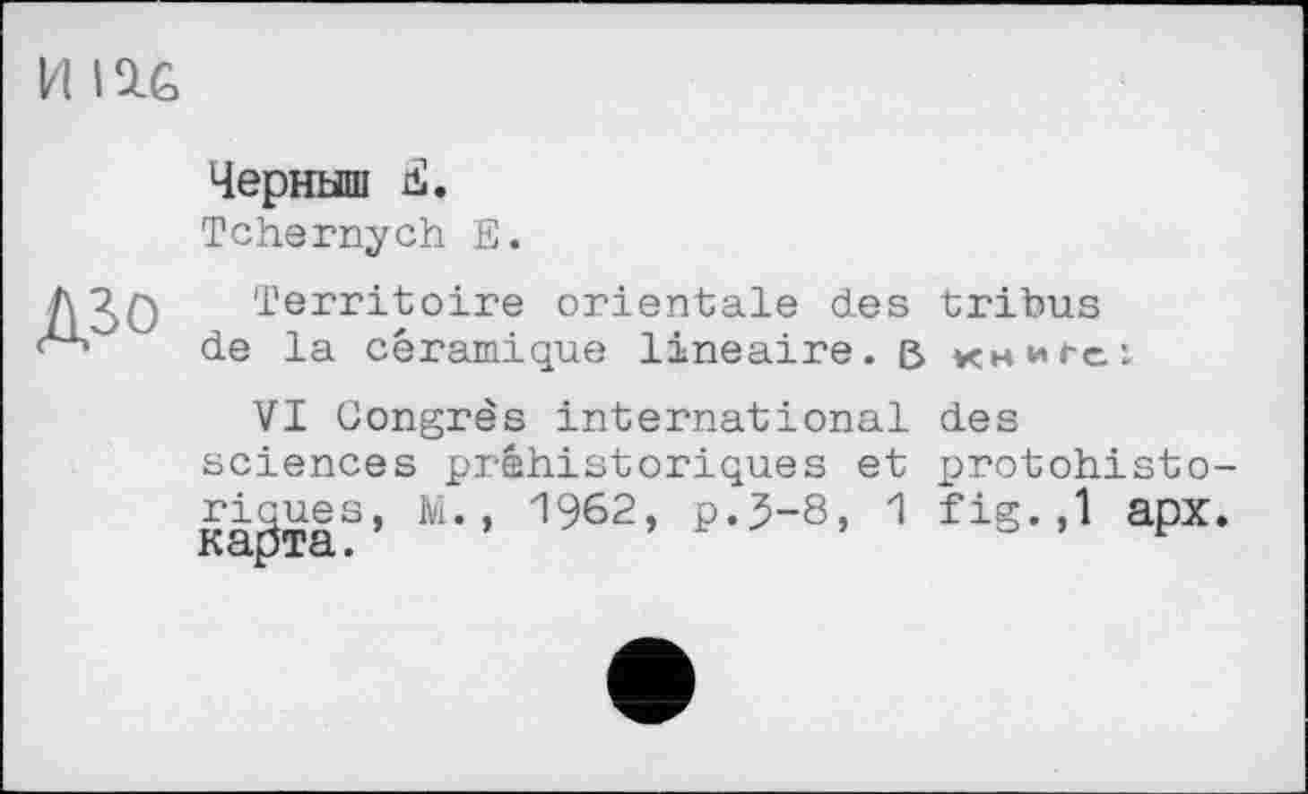 ﻿И IU
Черныш Ä.
Tchernych E.
Д30
Territoire orientale des tribus de la céramique linéaire, ß книге:
VI Congrès international des
sciences préhistoriques 1962> p->s’ üdОXcL •
et protohisto-
1 fig. ,1 apx.